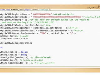 rivate void button3_Click(object sender, EventArgs e)
xKylixSMS.RegisterName = " 000000000000000
xKylixSMS.RegisterCode = " 000000000000000000000000000000000000000000
xKylixSMS.NeedLog = 1; //If you have any problem please set the value to
, and send us the log file "C:KYLIXSMS.LOG".
xKylixSMS.PINCode = textBox1.Text;// ‫ﮐﺪ‬ ‫ﭘﯿﻦ‬
xKylixSMS.ConnectionMode = comboBox1.SelectedIndex +
xKylixSMS.ConnectionProtocol = comboBox2.SelectedIndex +
xKylixSMS.ConnectionParameter = "COM" + textBox
extBox3.Text;// ‫ﭘﻮرت‬ ‫ﺗﻨﻈﯿﻢ‬
f (axKylixSMS.Connect() != 1)
xKylixSMS.GetLastError(1);
lse
utton3.Enabled = false;
utton1.Enabled = true;
utton2_Click(sender, e); // ‫دﺳﺘﮕﺎه‬ ‫اطﻼﻋﺎت‬ ‫دﮐﻤﮫ‬
etSMSFolders(); // ‫ھﺎ‬ ‫ﭘﯿﺎﻣﮏ‬ ‫ھﻤﮫ‬ ‫ﭘﻮﺷﮫ‬ ‫ﮔﺮﻓﺘﻦ‬
utton9_Click(sender, e); // ‫ھﺎ‬ ‫ﭘﯿﺎﻣﮏ‬ ‫ھﻤﮫ‬ ‫ﺧﻮاﻧﺪن‬ ‫دﮐﻤﮫ‬
‫ﻮﺑﺎﯾﻞ‬
‫ﮐ‬ ‫ﻣﯽ‬ ‫اﺳﺗﻔﺎده‬ ‫زﯾر‬ ‫ﮐد‬ ‫ز‬‫ﻧﯾ‬‫م‬:
e)
‫ﮐﺎﻣﭙﻮﻧﻨﺖ‬ ‫ﮐﺮدن‬ ‫ﻓﻌﺎل‬ ‫ﺑﺮای‬//;"000000000000000
‫ﮐﺎﻣﭙﻮﻧﻨﺖ‬ ‫ﮐﺮدن‬ ‫ﻓﻌﺎل‬//;"000000000000000000000000000000000000000000
If you have any problem please set the value to
KYLIXSMS.LOG".
‫ﮐﺪ‬ ‫ﭘﯿﻦ‬
.SelectedIndex + ‫اﺗﺼﺎل‬ ‫ﻧﺤﻮه‬//;1
.SelectedIndex + ‫ارﺗﺒﺎط‬ ‫ﻧﺤﻮه‬//;1
textBox2.Text + "," +
‫دﺳﺘﮕﺎه‬ ‫اطﻼﻋﺎت‬ ‫دﮐﻤﮫ‬
‫ھﺎ‬ ‫ﭘﯿﺎﻣﮏ‬ ‫ھﻤﮫ‬ ‫ﺧﻮاﻧﺪن‬ ‫دﮐﻤﮫ‬
 