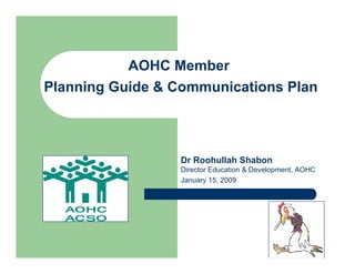 AOHC Member
Planning Guide & Communications Plan



                 Dr Roohullah Shabon
                 Director Education & Development, AOHC
                 January 15, 2009
 
