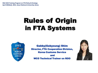 Rules of Origin
in FTA Systems
Gabby(Gabyoung) Shim
Director, FTA Cooperation Division,
Korea Customs Service
and
WCO Technical Trainer on ROO
SNU GSIS Training Program on FTA Policy & Strategy
April 29(Wed), 2015, Seoul National University, Korea
 