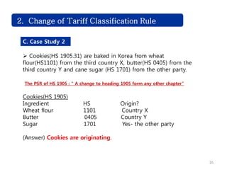 Challenge2. Change of Tariff Classification Rule
C. Case Study 2
 Cookies(HS 1905.31) are baked in Korea from wheat
flour(HS1101) from the third country X, butter(HS 0405) from the
third country Y and cane sugar (HS 1701) from the other party.
The PSR of HS 1905 : “ A change to heading 1905 form any other chapter”
Cookies(HS 1905)
Ingredient HS Origin?
Wheat flour 1101 Country X
Butter 0405 Country Y
Sugar 1701 Yes- the other party
(Answer) Cookies are originating.
16
 