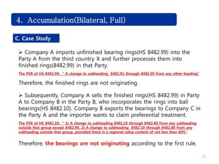 21
4. Accumulation(Bilateral, Full)
C. Case Study
 Company A imports unfinished bearing rings(HS 8482.99) into the
Party A from the third country X and further processes them into
finished rings(8482.99) in that Party.
The PSR of HS 8482.99: “ A change to subheading 8482.91 through 8482.99 from any other heading”
Therefore, the finished rings are not originating.
 Subsequently, Company A sells the finished rings(HS 8482.99) in Party
A to Company B in the Party B, who incorporates the rings into ball
bearings(HS 8482.10). Company B exports the bearings to Company C in
the Party A and the importer wants to claim preferential treatment.
The PSR of HS 8482.10: “ 1) A change to subheading 8482.10 through 8482.80 from any subheading
outside that group except 8482.99, 2) A change to subheading 8482.10 through 8482.80 from any
subheading outside that group, provided there is a regional value content of not less than 60%”
Therefore, the bearings are not originating according to the first rule.
 