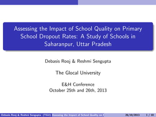 Assessing the Impact of School Quality on Primary
School Dropout Rates: A Study of Schools in
Saharanpur, Uttar Pradesh
Debasis Rooj & Reshmi Sengupta

The Glocal University
E&H Conference
October 25th and 26th, 2013

Debasis Rooj & Reshmi Sengupta (TGU) Assessing the Impact of School Quality on Primary School Dropout Rates: A Study10 S
26/10/2013
1 / of

 