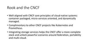 Rook	and	the	CNCF
• Well-aligned	with	CNCF	core	principles	of	cloud-native	systems:	
container	packaged,	micro-services	oriented,	and	dynamically	
managed.
• Complimentary	to	other	CNCF	projects	like	Kubernetes	and	
Prometheus.
• Integrating	storage	services	helps	the	CNCF	offer	a	more	complete	
stack	and	unlock	powerful	scenarios	around	federation,	portability	
and	multi-cloud.
 