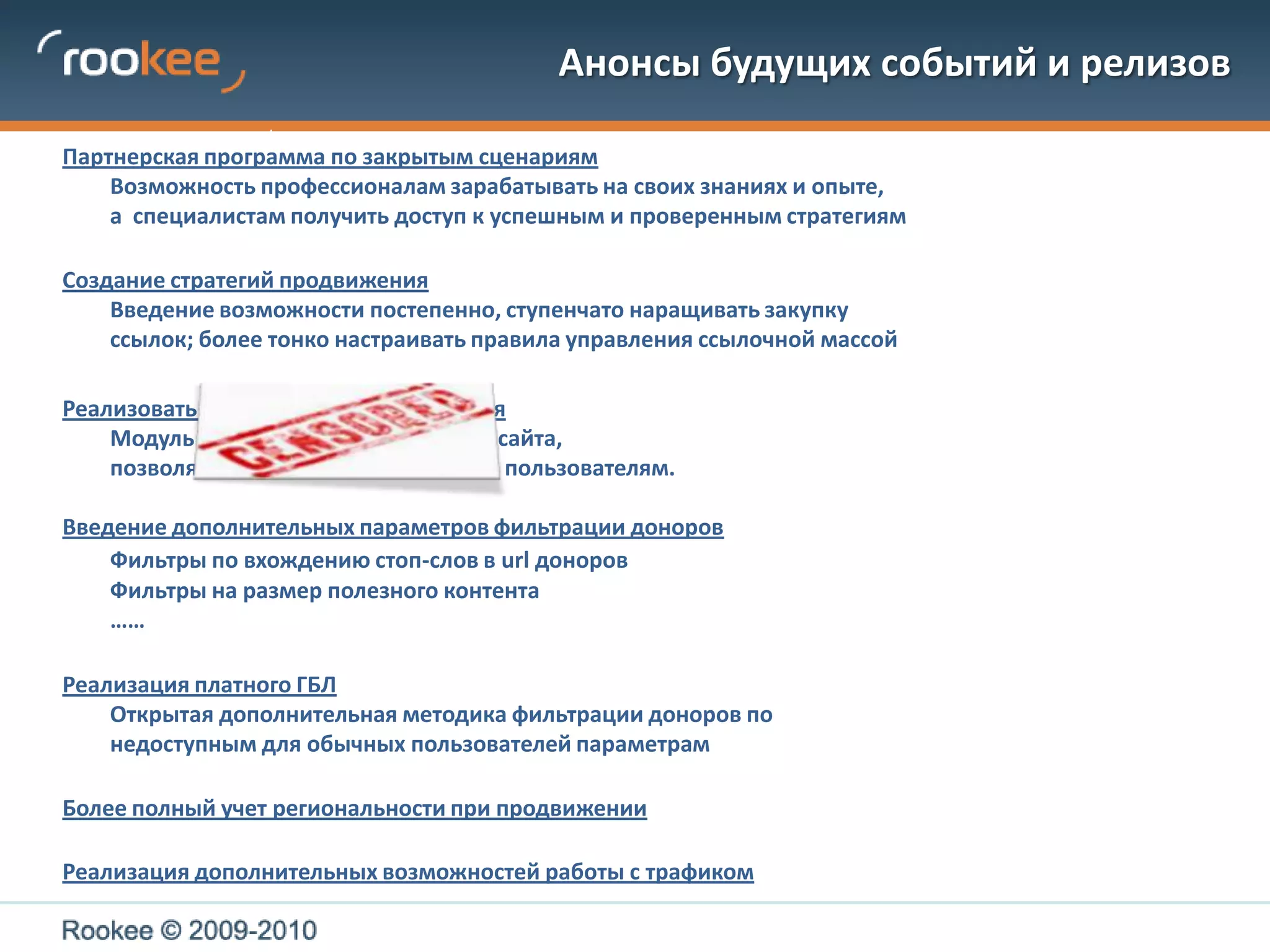 Анонсы будущих событий и релизовПартнерская программа по закрытым сценариям	Возможность профессионалам зарабатывать на своих знаниях и опыте,	а  специалистам получить доступ к успешным и проверенным стратегиямСоздание стратегий продвижения	Введение возможности постепенно, ступенчато наращивать закупку ссылок; более тонко настраивать правила управления ссылочной массой Реализовать уже наконец                            я	Модуль для                                               сайта,	позволяющий                                            пользователям.Введение дополнительных параметров фильтрации доноровФильтры по вхождению стоп-слов в urlдоноров	Фильтры на размер полезного контента	……Реализация платного ГБЛ  	Открытая дополнительная методика фильтрации доноров по недоступным для обычных пользователей параметрам Более полный учет региональности при продвиженииРеализация дополнительных возможностей работы с трафиком
