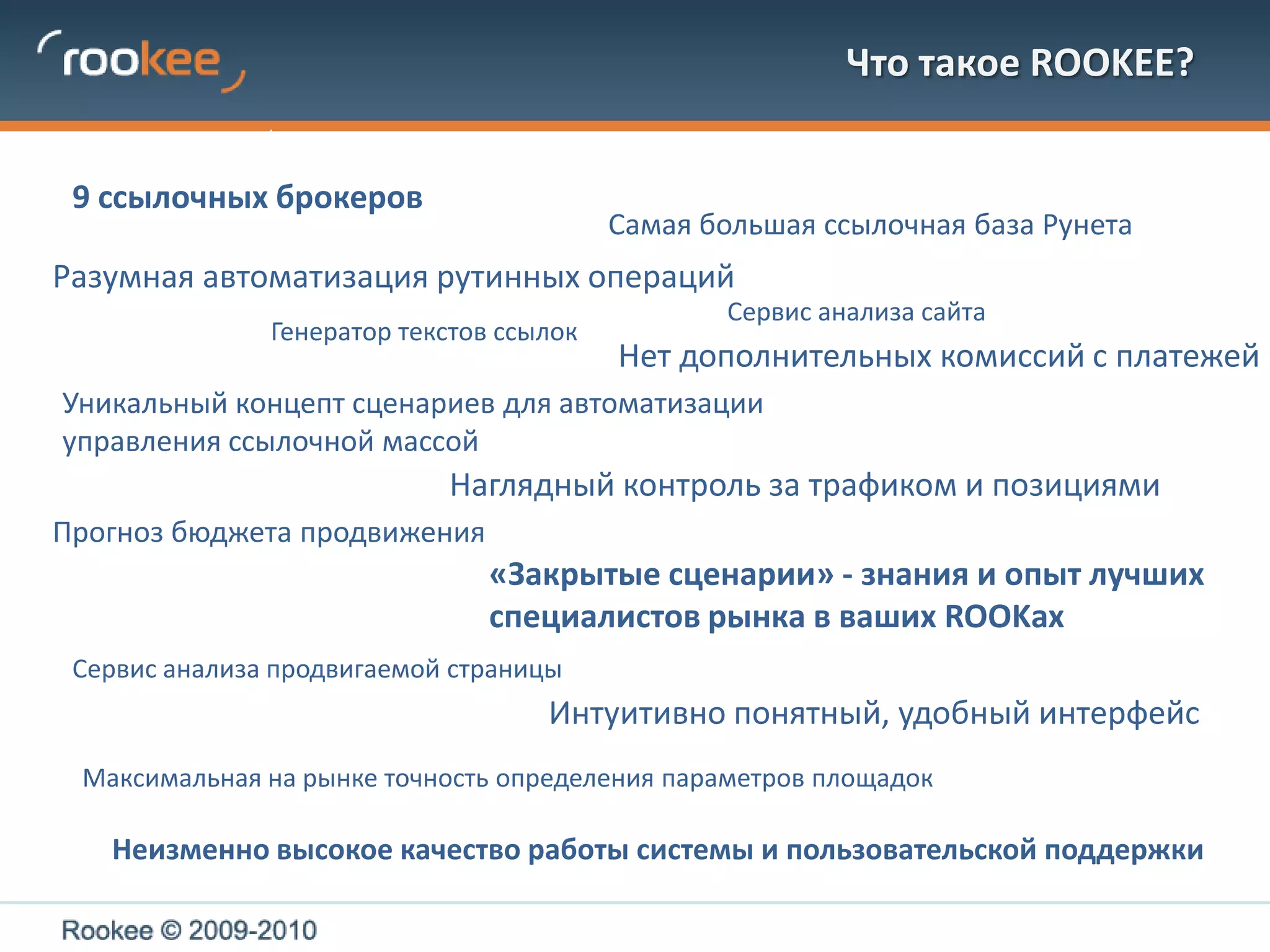 Что такое ROOKEE?9 ссылочных брокеровСамая большая ссылочная база РунетаРазумная автоматизация рутинных операций Сервис анализа сайтаГенератор текстов ссылокНет дополнительных комиссий с платежейУникальный концепт сценариев для автоматизации управления ссылочной массойНаглядный контроль за трафиком и позициями Прогноз бюджета продвижения«Закрытые сценарии» - знания и опыт лучших специалистов рынка в ваших ROOKахСервис анализа продвигаемой страницыИнтуитивно понятный, удобный интерфейсМаксимальная на рынке точность определения параметров площадокНеизменно высокое качество работы системы и пользовательской поддержки