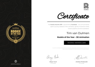 Andrew McDonald
Co-Founder
Certificate
ROOKIE AWARDS 2019
Alwyn Hunt
Co-Founder
Rookie of the Year - 3D Animation
The Rookie Awards 2019 – sponsored by Autodesk – is an annual awards
open to young creatives in ﬁlm, animation, games, immersive media,
motion graphics and 3D visualisation.
Tim van Dulmen
Your entry in the Rookie Awards 2019 was reviewed by a judging panel comprising from the industries most
highly respected professionals. Your performance was of the highest standard.
www.therookies.co
 