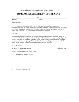 Fredericksburg Area Association of REALTORS®

         2009 ROOKIE SALESPERSON OF THE YEAR
_________________________________of_____________________________________
Nominee                             Firm

PREREQUISITE

          The Rookie Salesperson of the Year Award is based upon the first twelve months
accomplishments from the date of an individual's receipt of his/her real estate license, and said candidate is
to be eligible to apply only one time. The termination of the twelve month's period shall be within the
contest year. The award is for a period not to exceed their first 12 months.

CRITERIA

This Award is for that newly-licensed and exemplary individual, who, through an extreme amount of
motivation and dedication, displays, in his/her first year in the real estate company, a very high degree of
integrity, knowledge and awareness, along with activity and participation in the Association, and whose
interests make him/her a truly unique "Rookie" who is destined to much higher achievements in his/her
chosen field of endeavor. This award may not necessarily be given each year.

LICENSED SINCE_________________________.

DATE of LAST ETHICS SEMINAR ________________________________________ month, day, year.

ACHIEVEMENTS AND CONTRIBUTIONS

1.       Character and Integrity. (15%)

______________________________________________________________________________________

______________________________________________________________________________________

______________________________________________________________________________________

______________________________________________________________________________________

2.       Service to Clients. (15%)

______________________________________________________________________________________

______________________________________________________________________________________

______________________________________________________________________________________

______________________________________________________________________________________
 
