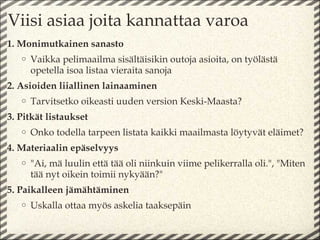 Viisi asiaa joita kannattaa varoa
1. Monimutkainen sanasto
   o   Vaikka pelimaailma sisältäisikin outoja asioita, on työlästä
       opetella isoa listaa vieraita sanoja
2. Asioiden liiallinen lainaaminen
   o   Tarvitsetko oikeasti uuden version Keski-Maasta?
3. Pitkät listaukset
   o   Onko todella tarpeen listata kaikki maailmasta löytyvät eläimet?
4. Materiaalin epäselvyys
   o   "Ai, mä luulin että tää oli niinkuin viime pelikerralla oli.", "Miten
       tää nyt oikein toimii nykyään?"
5. Paikalleen jämähtäminen
   o   Uskalla ottaa myös askelia taaksepäin
 
