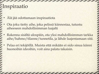 Inspiraatio

• Älä jää odottamaan inspiraatiota
• Ota joku tietty aihe, joka pelissä kiinnostaa, tutustu
  aiheeseen mahdollisimman laajalti
• Rakenna sisältä ulospäin, ota yksi mahdollisimman tarkka
  aihe/hahmo/tilanne/tunnetila, ja lähde laajentamaan sitä.
• Pelaa eri tekijöillä. Muista että mikään ei sido sinua kiinni
  huonoihin ideoihin, voit aina palata takaisin.
 