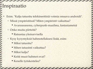 Inspiraatio
• Esim. "Kalju tatuoitu telekineettisiä voimia omaava androidi".
   o   Missä ympäristössä? Miten ympäristö vaikuttaa?
         Avaruusasema, cyberpunk-maailma, fantasiametsä
   o   Onko muita piirteitä?
         Ratsastaa yksisarvisella
   o   Kysy kysymyksiä hahmotellaksesi lisää, esim:
         Miksi tatuoitu?
         Miten tatuointi vaikuttaa?
         Miksi kalju?
         Keitä muut hahmot ovat?
         Kenelle työskentelee?
 