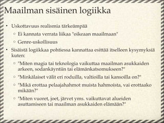 Maailman sisäinen logiikka
• Uskottavuus realismia tärkeämpää
   o   Ei kannata verrata liikaa "oikeaan maailmaan"
   o   Genre-uskollisuus
• Sisäistä logiikkaa pohtiessa kannattaa esittää itselleen kysymyksiä
  kuten:
   o   "Miten magia tai teknologia vaikuttaa maailman asukkaiden
       arkeen, sodankäyntiin tai elämänkatsomukseen?"
   o   "Minkälaiset välit eri roduilla, valtioilla tai kansoilla on?"
   o   "Mikä erottaa pelaajahahmot muista hahmoista, vai erottaako
       mikään?"
   o   "Miten vuoret, joet, järvet yms. vaikuttavat alueiden
       asuttamiseen tai maailman asukkaiden elämään?"
 