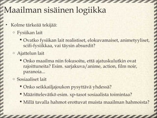 Maailman sisäinen logiikka
• Kolme tärkeää tekijää:
   o   Fysiikan lait
         Ovatko fysiikan lait realistiset, elokuvamaiset, animetyyliset,
          scifi-fysiikkaa, vai täysin absurdit?
   o   Ajattelun lait
         Onko maailma niin fokusoitu, että ajatuskulutkin ovat
          rajoittuneita? Esim. sarjakuva/anime, action, film noir,
          paranoia...
   o   Sosiaaliset lait
         Onko seikkailjajoukon pysyttävä yhdessä?
         Määrittelevätkö esim. xp-tasot sosiaalista toimintaa?
         Millä tavalla hahmot erottuvat muista maailman hahmoista?
 