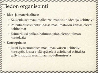 Tiedon organisointi
• Idea- ja materiaalitaso
   o   Kaikenlaiset maailmalle irrelevantitkin ideat ja kehittelyt
   o   Potentiaalisesti ristiriidassa maailmatason kanssa olevat
       kehitelmät
   o   Esimerkiksi paikat, hahmot, taiat, olennot ilman
       kontekstia
• Konseptitaso
   o   Juuri kyseenomaista maailmaa varten kehitellyt
       konseptit, joissa vielä epäselviä asioita tai osittaista
       epävarmuutta maailmaan soveltumisesta
 