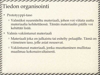 Tiedon organisointi
• Prototyyppi-taso
  o   Valmiiksi suunniteltu materiaali, johon voi viitata uutta
      materiaalia kehitettäessä. Tämän materiaalin päälle voi
      kehittää lisää.
• Valmis vakiintunut materiaali
  o   Materiaali joka on julkaistu tai esitelty pelaajille. Tämä on
      viimeinen taso, jolle asiat nousevat.
  o   Vakiintunut materiaali, jonka muuttaminen mullistaa
      maailmaa kokonaisvaltaisesti.
 