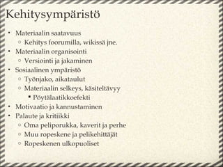 Kehitysympäristö
• Materiaalin saatavuus
   o Kehitys foorumilla, wikissä jne.
• Materiaalin organisointi
   o Versiointi ja jakaminen
• Sosiaalinen ympäristö
   o Työnjako, aikataulut
   o Materiaalin selkeys, käsiteltävyy
       Pöytälaatikkoefekti
• Motivaatio ja kannustaminen
• Palaute ja kritiikki
   o Oma peliporukka, kaverit ja perhe
   o Muu ropeskene ja pelikehittäjät
   o Ropeskenen ulkopuoliset
 