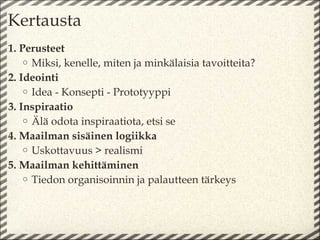 Kertausta
1. Perusteet
    o Miksi, kenelle, miten ja minkälaisia tavoitteita?
2. Ideointi
    o Idea - Konsepti - Prototyyppi
3. Inspiraatio
    o Älä odota inspiraatiota, etsi se
4. Maailman sisäinen logiikka
    o Uskottavuus > realismi
5. Maailman kehittäminen
    o Tiedon organisoinnin ja palautteen tärkeys
 