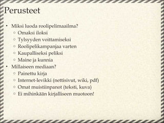 Perusteet
• Miksi luoda roolipelimaailma?
  o Omaksi iloksi
  o Tylsyyden voittamiseksi
  o Roolipelikampanjaa varten
  o Kaupalliseksi peliksi
  o Maine ja kunnia
• Millaiseen mediaan?
  o Painettu kirja
  o Internet-levikki (nettisivut, wiki, pdf)
  o Omat muistiinpanot (teksti, kuva)
  o Ei mihinkään kirjalliseen muotoon!
 