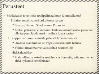 Perusteet
• Minkälaisia tavoitteita roolipelimaailman luomisella on?
   o   Erilaiset maailmat eri tarkoitusta varten
         Bliaron, Stalker, Shadowrun, Paranoia...
         Kaikki peli-ideat eivät toimi kaikissa maailmoissa, joten voi
          olla tarpeen luoda uusi maailma ideaa varten
   o   Riippumattomuus muista peleistä tai maailmoista
         Omassa maailmassa on vapaus keksiä mitä haluaa
         Valmiit maailmat voivat sisältää reunaehtoja
   o   Hiekkalaatikko
         Mahdollisuus kokeilla asetelmia ja tilanteita, joita muuten ei
          ehkä kykenisi kokeilemaan
 