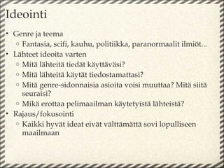 Ideointi
• Genre ja teema
   o Fantasia, scifi, kauhu, politiikka, paranormaalit ilmiöt...
• Lähteet ideoita varten
   o Mitä lähteitä tiedät käyttäväsi?
   o Mitä lähteitä käytät tiedostamattasi?
   o Mitä genre-sidonnaisia asioita voisi muuttaa? Mitä siitä
     seuraisi?
   o Mikä erottaa pelimaailman käytetyistä lähteistä?
• Rajaus/fokusointi
   o Kaikki hyvät ideat eivät välttämättä sovi lopulliseen
     maailmaan
 
