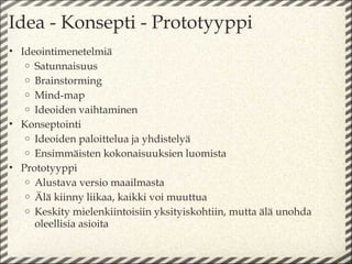 Idea - Konsepti - Prototyyppi
• Ideointimenetelmiä
   o Satunnaisuus
   o Brainstorming
   o Mind-map
   o Ideoiden vaihtaminen
• Konseptointi
   o Ideoiden paloittelua ja yhdistelyä
   o Ensimmäisten kokonaisuuksien luomista
• Prototyyppi
   o Alustava versio maailmasta
   o Älä kiinny liikaa, kaikki voi muuttua
   o Keskity mielenkiintoisiin yksityiskohtiin, mutta älä unohda
     oleellisia asioita
 