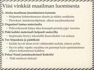 Viisi vinkkiä maailman luomisesta
1. Aloita maailman jäsentäminen kartasta
    o Helpottaa hahmottamaan alueita ja niiden asukkaita
    o Piirrokset, tietokoneohjelmat, oikeat maailmankartat
2. Organisoi luotua materiaalia
    o Pidä erityisesti kirjaa idea-konsepti-prototyyppi -tasoista
3. Pidä kaikki materiaali helposti saatavilla
    o Inspiraatio löytyy tekemällä (haaveilukin voi auttaa)
4. Tee linjauksia ja päätöksiä
    o Kaikki hyvät ideat eivät välttämättä mahdu yhteen peliin
    o Hyvin tehty rajattu maailma on parempi kuin epämääräinen
      sekava kokonaisuus kaikkea
5. Pelaa! Nauti jumaluudestasi! Kokeile!
    o Pidä mielessä tärkein!
 