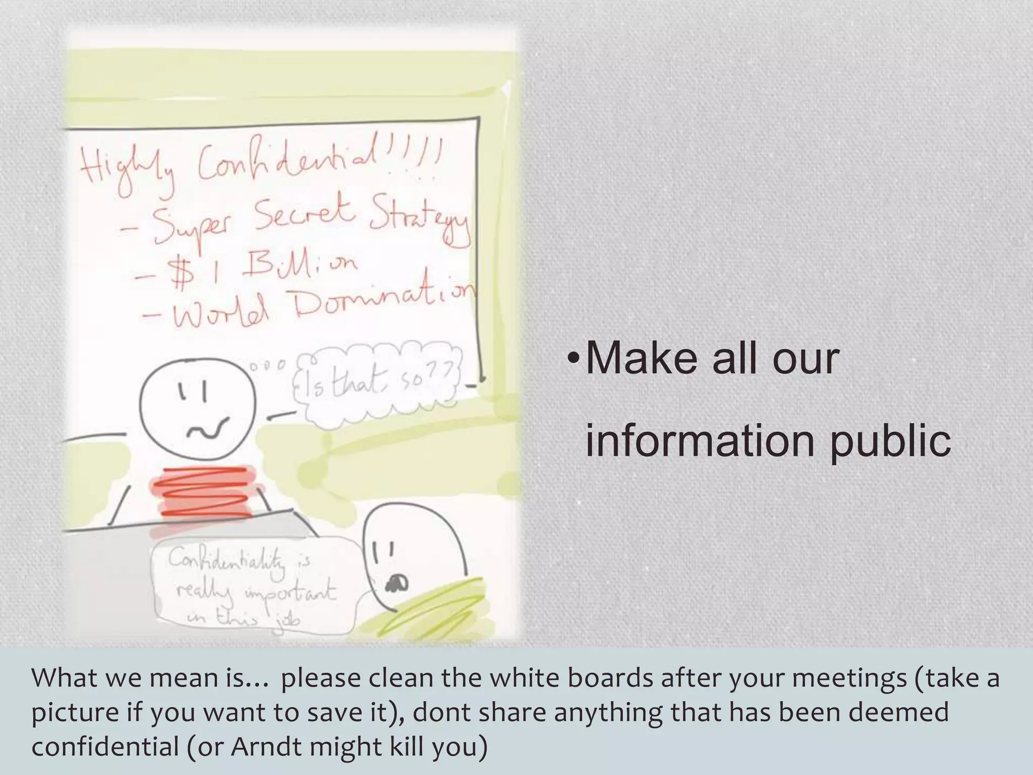 •Make all our 
information public 
What we mean is… please clean the white boards after your meetings (take a 
picture if you want to save it), dont share anything that has been deemed 
confidential (or Arndt might kill you) 
 