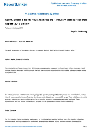 Find Industry reports, Company profiles
ReportLinker                                                                                  and Market Statistics



                                             >> Get this Report Now by email!

Room, Board & Dorm Housing in the US - Industry Market Research
Report- 2010 Edition
Published on February 2010

                                                                                                               Report Summary



INDUSTRY MARKET RESEARCH REPORT




This is the replacement for IBISWorld's February 2010 edition of Room, Board & Dorm Housing in the US report.




Industry Market Research Synopsis




This Industry Market Research report from IBISWorld provides a detailed analysis of the Room, Board & Dorm Housing in the US
industry, including key growth trends, statistics, forecasts, the competitive environment including market shares and the key issues
facing the industry.




Industry Definition




The industry comprises establishments primarily engaged in operating rooming and boarding houses and similar facilities, such as
fraternity houses, sorority houses, off-campus dormitories, residential clubs and workers&#39; camps. These establishments provide
temporary or longer-term accommodation which, for the period of occupancy, may serve as a principal residence. These
establishments also may provide complementary services, such as housekeeping, meals and laundry services.




Report Contents




The Key Statistics chapter provides the key indicators for the industry for at least the last three years. The statistics included are
industry revenue, industry gross product, employment, establishments, exports, imports, domestic demand and total wages.


Room, Board & Dorm Housing in the US - Industry Market Research Report- 2010 Edition                                               Page 1/5
 