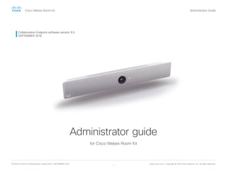D15374.07 Room Kit Administrator Guide CE9.5, SEPTEMBER 2018. www.cisco.com — Copyright © 2018 Cisco Systems, Inc. All rights reserved.
1
Cisco Webex Room Kit Administrator Guide
Collaboration Endpoint software version 9.5
SEPTEMBER 2018
Administrator guide
for Cisco Webex Room Kit
Introduction Configuration Peripherals Maintenance System settings Appendices
 