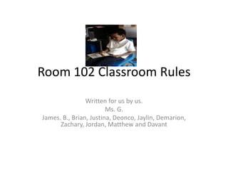 Room 102 Classroom Rules Written for us by us.    Ms. G. James. B., Brian, Justina, Deonco, Jaylin, Demarion, Zachary, Jordan, Matthew and Davant 