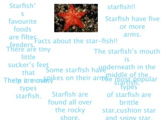 Starﬁsh’                           starﬁsh!!
       s
  favourite                         Starﬁsh have ﬁve
    foods                                or more
  are ﬁlter                               arms.
             Facts about the star-ﬁsh!!
   feeders.
 There are tiny                  The starﬁsh’s mouth
       little                             is
 sucker’s feet                    underneath in the
       that      Some starﬁsh have
                                    middle of the
                spikes on their arms most popular
There it move.
 help are many                     The
                                       starﬁsh.
      types                              types
     starﬁsh.      Starﬁsh are      of starﬁsh are
                  found all over         brittle
                    the rocky      star,cushion star
 