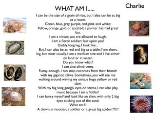 WHAT AM I.....                                      Charlie
I can be the size of a grain of rice, but I also can be as big
                           as a room.
        Green, blue, gray, purple, red, pink and white;
  Yellow, orange, gold or spotted; a painter has had great
                               fun.
           I am a clown; you are allowed to laugh.
             I am a ﬁerce soldier; fear upon you!
                  Daddy long leg, I look like...
   But, I can also be as red and big as a table. I am short,
big, but most usually, I am a medium size and I live either
                     on land or in water.
                     Do you know what?
                    I can also climb trees.
   Funny enough, I can snap coconuts from their branch
    with my gigantic claws. Sometimes, you will see me
   walking around waving my unique huge yellow or red
                              claw.
  With my big long googly eyes on stems, I can also play
                 music because I am a ﬁddler!
 I can burry myself and look like an alien, with only 2 big
                 eyes sticking out of the sand.
                          What am I?
 A clown, a musician, a soldier or a great big spider??????
 