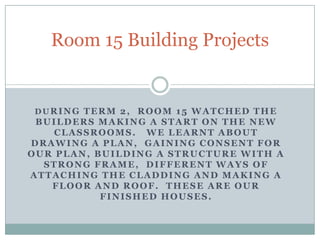 Room 15 Building Projects During Term 2,  Room 15 watched the builders making a start on the new classrooms.   We learnt about drawing a plan,  gaining consent for our plan, building a structure with a strong frame,  different ways of attaching the cladding and making a floor and roof.  These are our finished houses.  