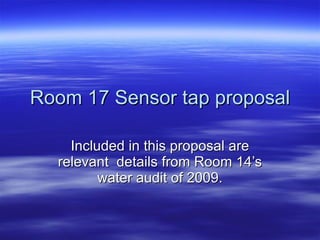 Room 17 Sensor tap proposal Included in this proposal are relevant  details from Room 14’s water audit of 2009. 