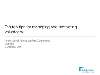 Ten top tips for managing and motivating 
volunteers 
International Animal Welfare Conference 
Istanbul 
6 October 2014 
 