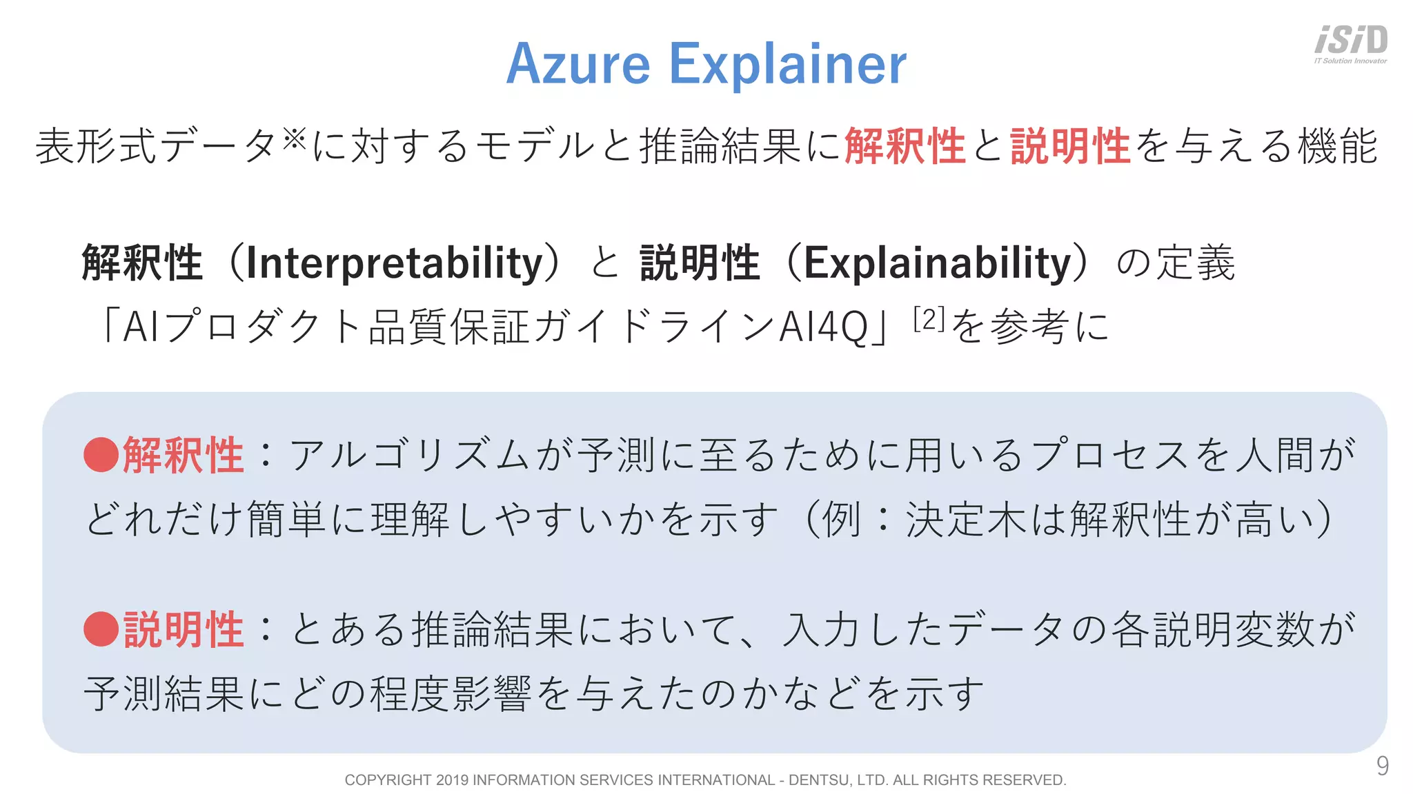 COPYRIGHT 2019 INFORMATION SERVICES INTERNATIONAL - DENTSU, LTD. ALL RIGHTS RESERVED.
9
Azure Explainer
解釈性（Interpretability）と 説明性（Explainability）の定義
「AIプロダクト品質保証ガイドラインAI4Q」[2]を参考に
●解釈性：アルゴリズムが予測に至るために用いるプロセスを人間が
どれだけ簡単に理解しやすいかを示す（例：決定木は解釈性が高い）
●説明性：とある推論結果において、入力したデータの各説明変数が
予測結果にどの程度影響を与えたのかなどを示す
表形式データ※に対するモデルと推論結果に解釈性と説明性を与える機能
 