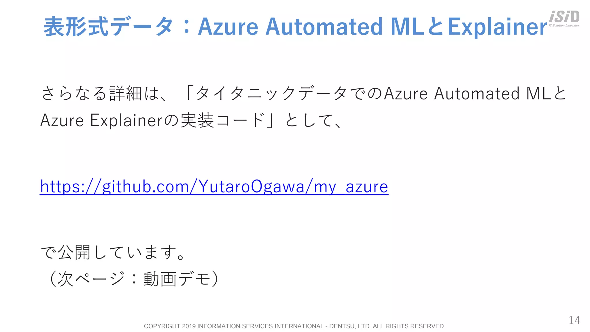 COPYRIGHT 2019 INFORMATION SERVICES INTERNATIONAL - DENTSU, LTD. ALL RIGHTS RESERVED.
14
表形式データ：Azure Automated MLとExplainer
さらなる詳細は、「タイタニックデータでのAzure Automated MLと
Azure Explainerの実装コード」として、
https://github.com/YutaroOgawa/my_azure
で公開しています。
（次ページ：動画デモ）
 
