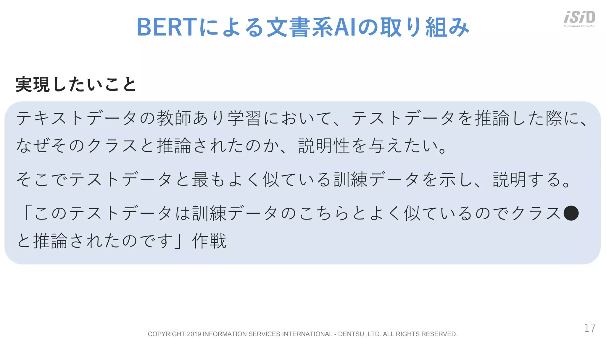 COPYRIGHT 2019 INFORMATION SERVICES INTERNATIONAL - DENTSU, LTD. ALL RIGHTS RESERVED.
17
BERTによる文書系AIの取り組み
実現したいこと
テキストデータの教師あり学習において、テストデータを推論した際に、
なぜそのクラスと推論されたのか、説明性を与えたい。
そこでテストデータと最もよく似ている訓練データを示し、説明する。
「このテストデータは訓練データのこちらとよく似ているのでクラス●
と推論されたのです」作戦
 