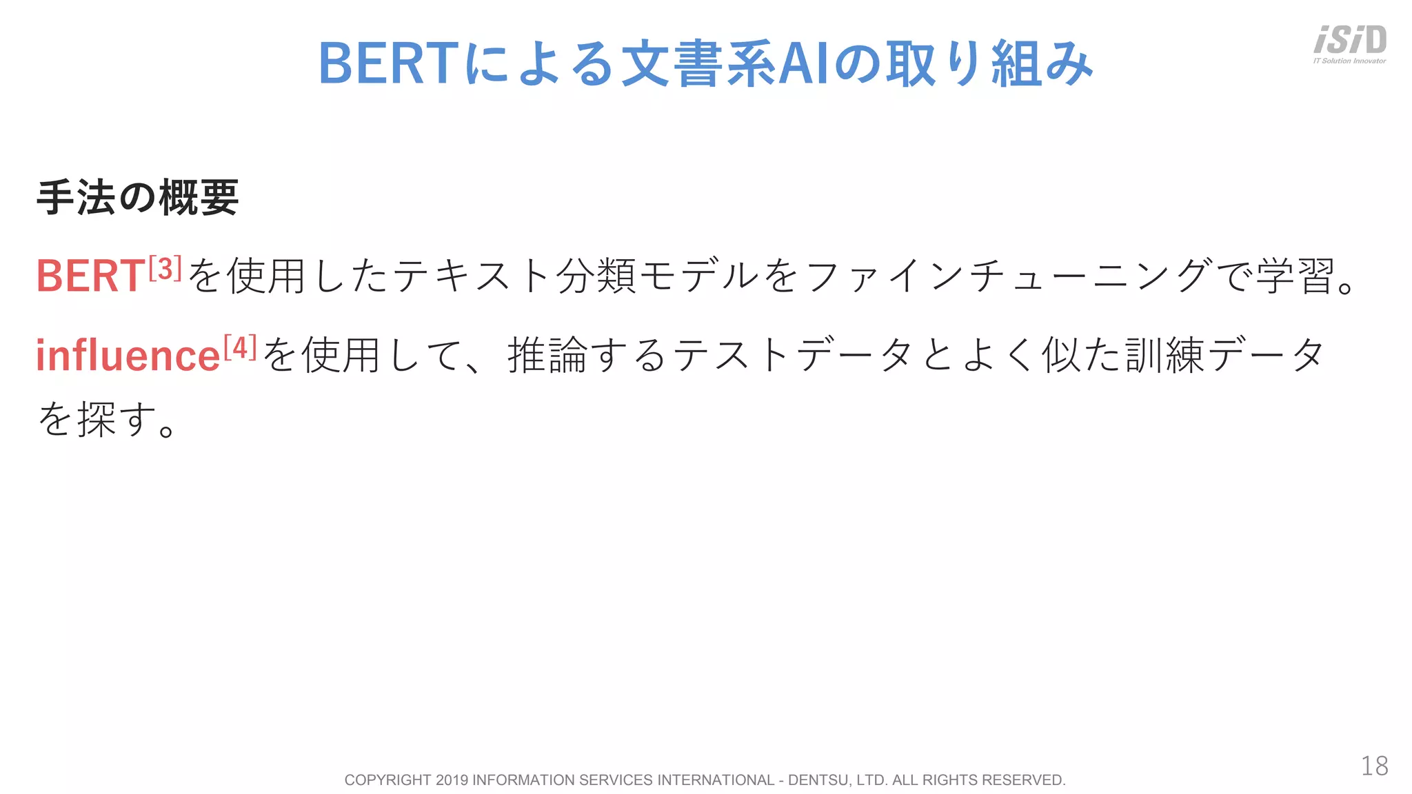 COPYRIGHT 2019 INFORMATION SERVICES INTERNATIONAL - DENTSU, LTD. ALL RIGHTS RESERVED.
18
BERTによる文書系AIの取り組み
手法の概要
BERT[3]を使用したテキスト分類モデルをファインチューニングで学習。
influence[4]を使用して、推論するテストデータとよく似た訓練データ
を探す。
 
