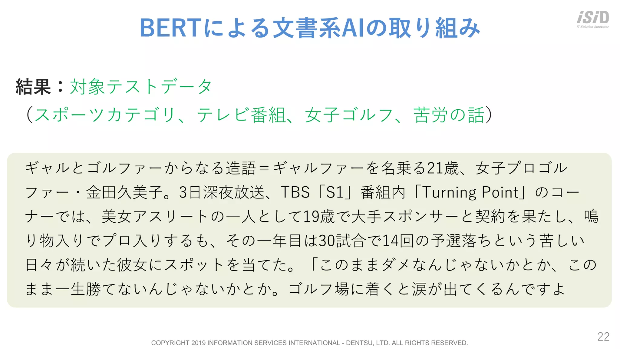 COPYRIGHT 2019 INFORMATION SERVICES INTERNATIONAL - DENTSU, LTD. ALL RIGHTS RESERVED.
22
BERTによる文書系AIの取り組み
結果：対象テストデータ
（スポーツカテゴリ、テレビ番組、女子ゴルフ、苦労の話）
ギャルとゴルファーからなる造語＝ギャルファーを名乗る21歳、女子プロゴル
ファー・金田久美子。3日深夜放送、TBS「S1」番組内「Turning Point」のコー
ナーでは、美女アスリートの一人として19歳で大手スポンサーと契約を果たし、鳴
り物入りでプロ入りするも、その一年目は30試合で14回の予選落ちという苦しい
日々が続いた彼女にスポットを当てた。「このままダメなんじゃないかとか、この
まま一生勝てないんじゃないかとか。ゴルフ場に着くと涙が出てくるんですよ
 