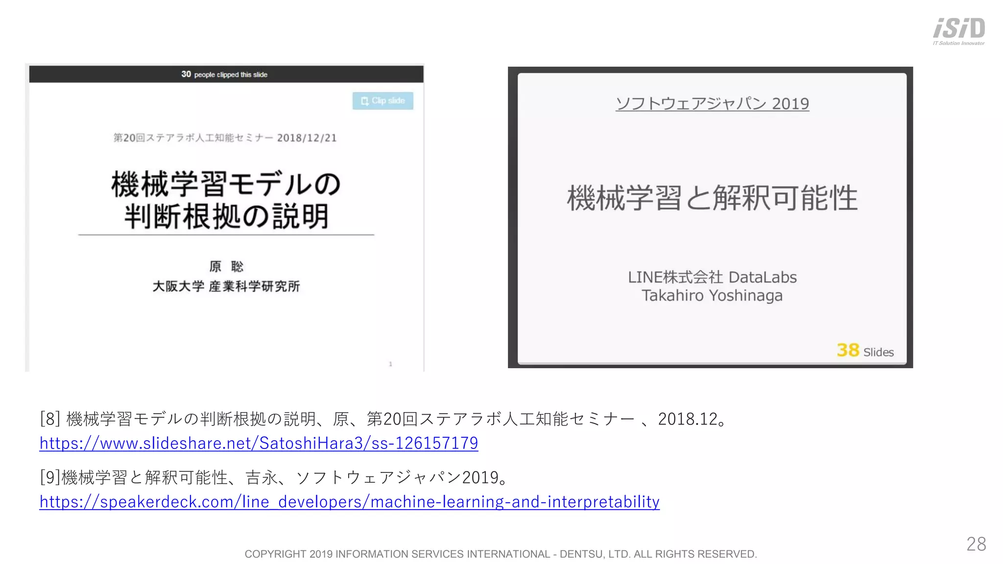 COPYRIGHT 2019 INFORMATION SERVICES INTERNATIONAL - DENTSU, LTD. ALL RIGHTS RESERVED.
28
[8] 機械学習モデルの判断根拠の説明、原、第20回ステアラボ人工知能セミナー 、2018.12。
https://www.slideshare.net/SatoshiHara3/ss-126157179
[9]機械学習と解釈可能性、吉永、ソフトウェアジャパン2019。
https://speakerdeck.com/line_developers/machine-learning-and-interpretability
 