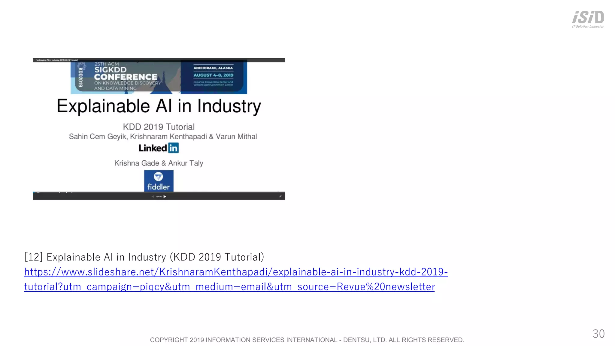 COPYRIGHT 2019 INFORMATION SERVICES INTERNATIONAL - DENTSU, LTD. ALL RIGHTS RESERVED.
30
[12] Explainable AI in Industry (KDD 2019 Tutorial)
https://www.slideshare.net/KrishnaramKenthapadi/explainable-ai-in-industry-kdd-2019-
tutorial?utm_campaign=piqcy&utm_medium=email&utm_source=Revue%20newsletter
 