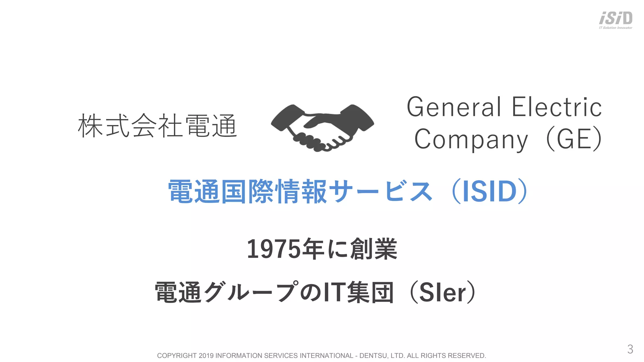 COPYRIGHT 2019 INFORMATION SERVICES INTERNATIONAL - DENTSU, LTD. ALL RIGHTS RESERVED.
株式会社電通
3
1975年に創業
電通グループのIT集団（SIer）
General Electric
Company（GE）
電通国際情報サービス（ISID）
 
