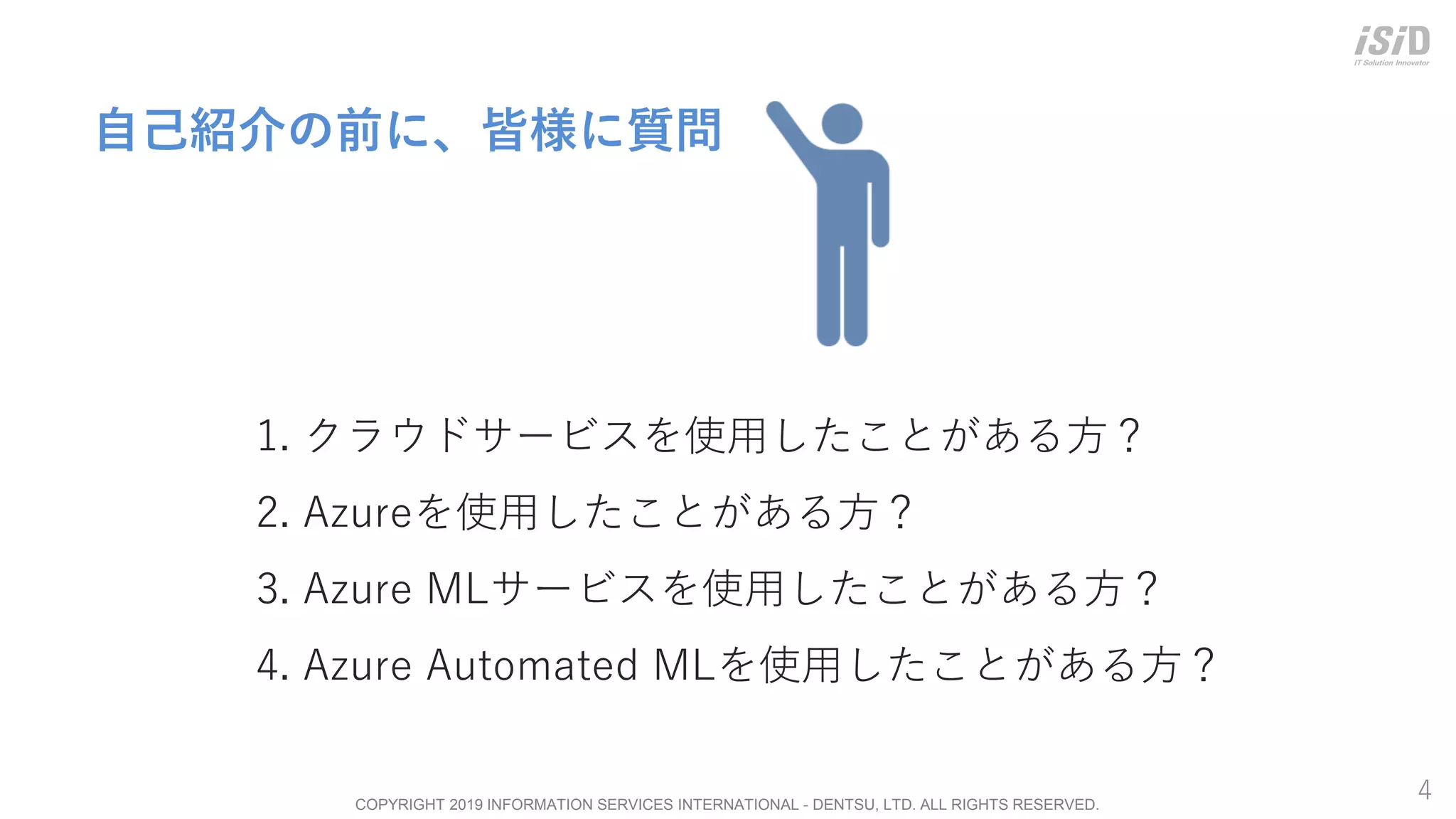 COPYRIGHT 2019 INFORMATION SERVICES INTERNATIONAL - DENTSU, LTD. ALL RIGHTS RESERVED.
4
自己紹介の前に、皆様に質問
1. クラウドサービスを使用したことがある方？
2. Azureを使用したことがある方？
3. Azure MLサービスを使用したことがある方？
4. Azure Automated MLを使用したことがある方？
 