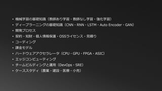• 機械学習の基礎知識（教師あり学習・教師なし学習・強化学習）
• ディープラーニングの基礎知識（CNN・RNN・LSTM・Auto Encoder・GAN）
• 開発プロセス
• 契約・知財・個人情報保護・OSSライセンス・見積り
• コーディング
• 課金モデル
• ハードウェアアクセラレータ（CPU・GPU・FPGA・ASIC）
• エッジコンピューティング
• チームビルディングと運用（DevOps・SRE）
• ケーススタディ（農業・建設・医療・小売）
 