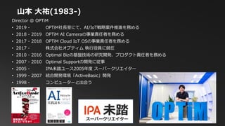 Director @ OPTiM
• 2019 - OPTiM社長室にて、AI/IoT戦略案件推進を務める
• 2018 - 2019 OPTiM AI Cameraの事業責任者を務める
• 2017 - 2018 OPTiM Cloud IoT OSの事業責任者を務める
• 2017 - 株式会社オプティム 執行役員に就任
• 2010 - 2016 Optimal Bizの基盤技術の研究開発、プロダクト責任者を務める
• 2007 - 2010 Optimal Supportの開発に従事
• 2005 - IPA未踏ユース2005年度 スーパークリエイター
• 1999 - 2007 統合開発環境「ActiveBasic」開発
• 1998 - コンピューターと出会う
山本 大祐(1983-)
未踏スーパークリエイター
 