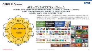 Copyright © OPTiM Corp. All Right Reserved. 44
OPTiM AI Camera
AIオープンカメラプラットフォーム
10の業種に向けた300種類を超える学習済モデル適用メニューを備えた「OPTiM AI Camera」
世界初、学習モデルの作成なしにAIを導入できるパッケージ化を実現
あらゆる、カメラ、VMS、NVRと接続できます
「OPTiM AI Camera」：店鋪や施設など業界別・利用目的別に設置されたさまざま
な種類のカメラからデータを収集し、学習済みモデルを活用して画像解析を行うことで
マーケティング、セキュリティー、業務効率などの領域を支援するパッケージサービス。
 