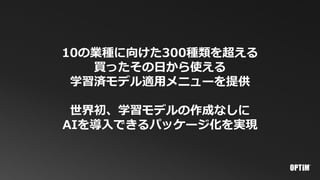 10の業種に向けた300種類を超える
買ったその日から使える
学習済モデル適用メニューを提供
世界初、学習モデルの作成なしに
AIを導入できるパッケージ化を実現
 