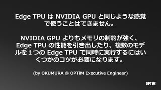 Edge TPU は NVIDIA GPU と同じような感覚
で使うことはできません。
NVIDIA GPU よりもメモリの制約が強く、
Edge TPU の性能を引き出したり、複数のモデ
ルを１つの Edge TPU で同時に実行するにはい
くつかのコツが必要になります。
(by OKUMURA @ OPTiM Executive Engineer)
 