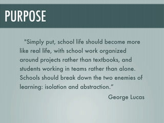 PURPOSE
   "Simply put, school life should become more
  like real life, with school work organized
  around projects rather than textbooks, and
  students working in teams rather than alone.
  Schools should break down the two enemies of
  learning: isolation and abstraction.”
                                    George Lucas
 