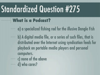 Standardized Question #275
   What is a Podcast?
     a) a specialized ﬁshing rod for the illusive Dangle Fish
     b) A digital media ﬁle, or a series of such ﬁles, that is
     distributed over the Internet using syndication feeds for
     playback on portable media players and personal
     computers.
     c) none of the above
     d) who cares?
 